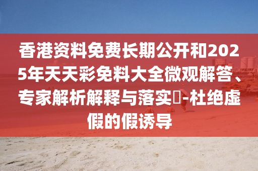香港資料免費長期公開和2025年天天彩免料大全微觀解答、專家解析解釋與落實?-杜絕虛假的假誘導